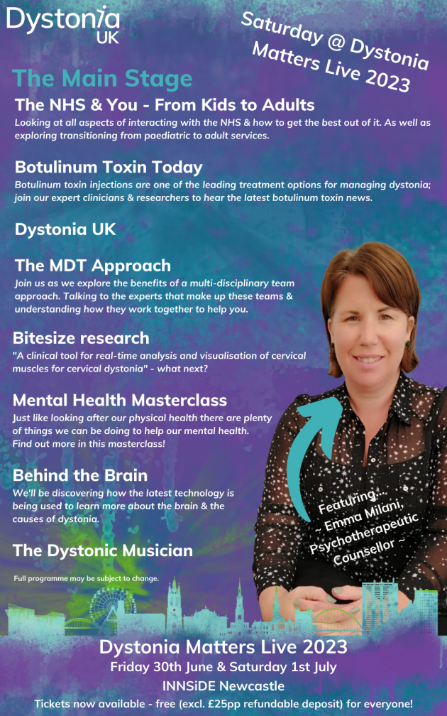 Saturday @ Dystonia Matters Live 2023. The Main Stage. The NHS & You - From Kids to Adults: Looking at all aspects of interacting with the NHS & how to get the best out of it. As well as exploring transitioning from paediatric to adult services. Botulinum Toxin Today: Bootulinum toxin injections are one of the leading treatment options for managing dystonia; join our expert clinicians & researchers to hear the latest botulinum toxin news. Dystonia UK. The MDT Approach: Join us as we explore the benefits of a multi-disciplinary team approach. Talking to the experts that make up these teams & understanding how they work together to help you. Bitesize research:
