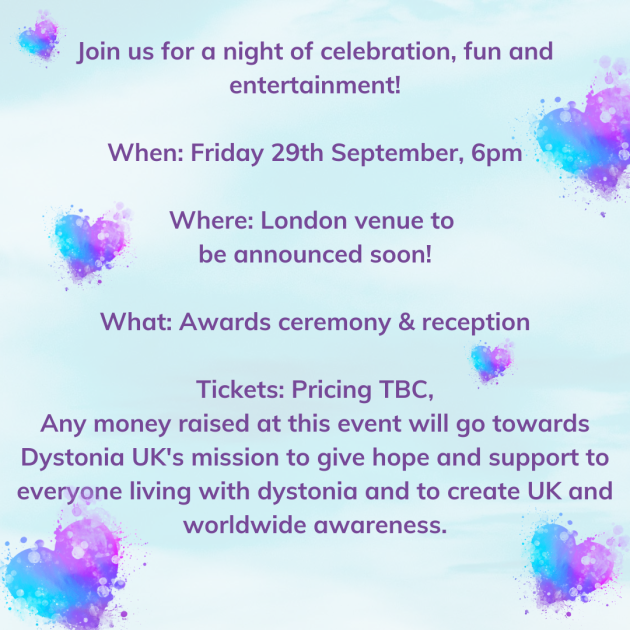 Join us for a night of celebration, fun and entertainment! When: Friday 29th September, 6pm. Where: London venue to be announced soon! What: Awards ceremony & reception. Tickets: Pricing TBC. Any money raised at this event will go towards Dystonia UK's mission to give hope and support to everyone living with dystonia and to create UK and worldwide awareness.